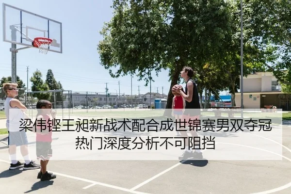 梁伟铿王昶新战术配合成世锦赛男双夺冠热门深度分析不可阻挡
